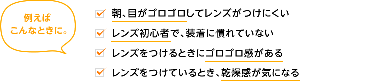 例えばこんなときに。朝、目がゴロゴロしてレンズがつけにくい。レンズ初心者で、装着に慣れていない。レンズをつけるときにゴロゴロ感がある。レンズをつけているとき、乾燥感が気になる。