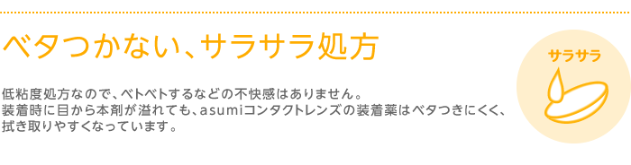 ベタつかない、サラサラ処方　低粘度処方なので、ベトベトするなどの不快感はありません。装着時に目から本剤が溢れても、asumiコンタクトレンズの装着薬はベタつきにくく、拭き取りやすくなっています。