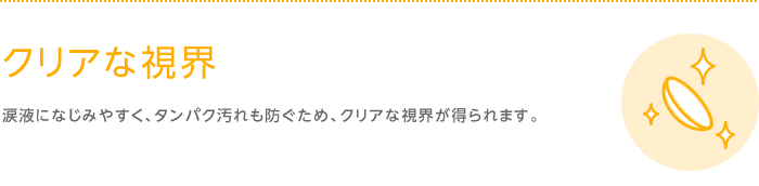 クリアな視界　涙液になじみやすく、タンパク汚れも防ぐため、クリアな視界が得られます。