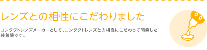 レンズとの相性にこだわりました　コンタクトレンズメーカーとして、コンタクトレンズとの相性にこだわって開発した装着薬です。