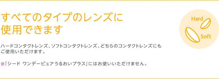 すべてのタイプのレンズに使用できます　ハードコンタクトレンズ、ソフトコンタクトレンズ、、どちらのコンタクトレンズにもご使用いただけます。※「シード ワンデーピュアうるおいプラス」にはお使いいただけません。