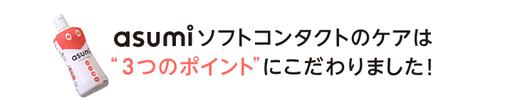 asumiソフトコンタクトのケアは3つのポイントにこだわりました！