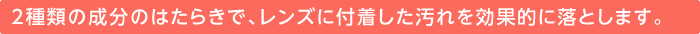 2種類の成分のはたらきで、レンズに付着した汚れを効果的に落とします。