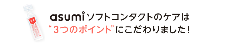 asumiソフトコンタクトのケアは3つのポイントにこだわりました！