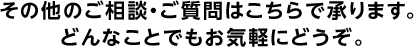 その他のご相談・ご質問はこちらで承ります。どんなことでもお気軽にどうぞ。