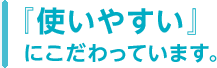 『使いやすい』にこだわっています。